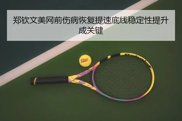 郑钦文美网前伤病恢复提速底线稳定性提升成关键